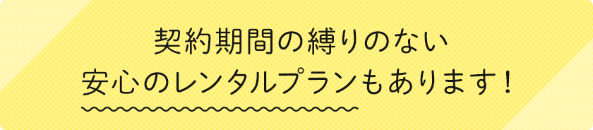 契約期間の縛りのない安心のレンタルプランもあります！